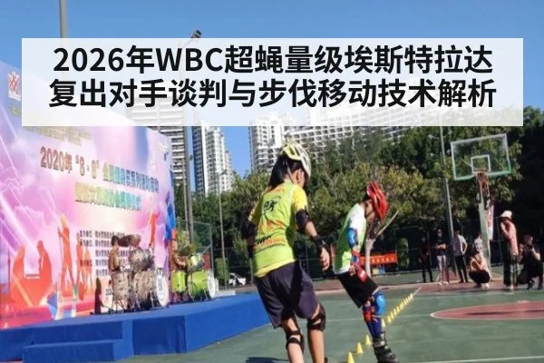 2026年WBC超蝇量级埃斯特拉达复出对手谈判与步伐移动技术解析